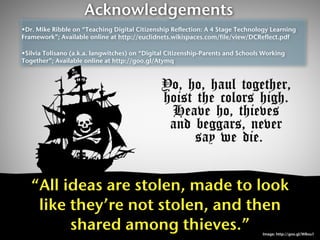 Acknowledgements
•Dr. Mike Ribble on “Teaching Digital Citizenship Reflection: A 4 Stage Technology Learning
Framework”; Available online at http://euclidnets.wikispaces.com/file/view/DCReflect.pdf

•Silvia Tolisano (a.k.a. langwitches) on “Digital Citizenship-Parents and Schools Working
Together”; Available online at http://goo.gl/Atymq




   “All ideas are stolen, made to look
    like they’re not stolen, and then
         shared among thieves.”                                                  Image: http://goo.gl/W8ou1
 
