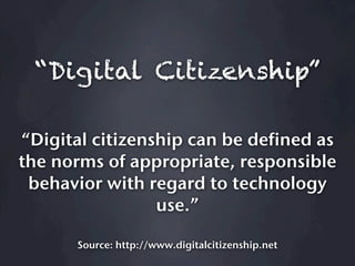 “Digital Citizenship”

“Digital citizenship can be defined as
the norms of appropriate, responsible
 behavior with regard to technology
                 use.”

       Source: http://www.digitalcitizenship.net
 