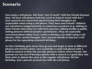 Scenario

 Lisa wants a cell phone. She feels “out of touch” with her friends because
 they “all have cell phones and they want to keep in touch with her.”
 Lisa’s parents are concerned about having their daughter act
 responsible when using a cell phone. They have seen friends’ children
 use cell phones inappropriately on numerous occasions (e.g. talking to
 their friends when they are with their parents, talking loudly in public,
 taking pictures without people’s permission). They are especially
 concerned about safety issues (such as driving a car while using a cell
 phone). After careful thought, Lisa’s parents decide to buy her a cell
 phone for her upcoming sixteenth birthday.

 As Lisa’s birthday gets closer they go out and begin to look at different
 phones and wireless plans. Lisa would like a small cell phone with a
 built-in camera so that she can take pictures/videos of her friends. Her
 parents are not sure if having a phone with a camera is a good idea, but
 their price is almost the same as the regular cell phones. On her
 birthday, Lisa’s parents present her with the cell phone.
 
