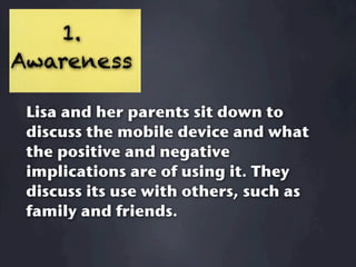 1.
Awareness

 Lisa and her parents sit down to
 discuss the mobile device and what
 the positive and negative
 implications are of using it. They
 discuss its use with others, such as
 family and friends.
 