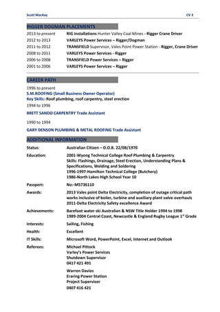 Scott MacKay CV 3
RIGGER DOGMAN PLACEMENTS
2013 to present RIG Installations Hunter Valley Coal Mines - Rigger Crane Driver
2012 to 2013 VARLEYS Power Services – Rigger/Dogman
2011 to 2012 TRANSFIELD Supervisor, Vales Point Power Station - Rigger, Crane Driver
2008 to 2011 VARLEYS Power Services - Rigger
2006 to 2008 TRANSFIELD Power Services – Rigger
2001 to 2006 VARLEYS Power Services – Rigger
CAREER PATH
1996 to present
S.M.ROOFING (Small Business Owner Operator)
Key Skills:-Roof plumbing, roof carpentry, steel erection
1994 to 1996
BRETT SANDO CARPENTRY Trade Assistant
1990 to 1994
GARY DENSON PLUMBING & METAL ROOFING Trade Assistant
ADDITIONAL INFORMATION
Status: Australian Citizen – D.O.B. 22/08/1970
Education: 2001-Wyong Technical College Roof Plumbing & Carpentry
Skills: Flashings, Drainage, Steel Erection, Understanding Plans &
Specifications, Welding and Soldering
1996-1997-Hamilton Technical College (Butchery)
1986-North Lakes High School Year 10
Passport: No:-M5736110
Awards: 2013 Vales point Delta Electricity, completion of outage critical path
works inclusive of boiler, turbine and auxiliary plant valve overhauls
2011-Delta Electricity Safety excellence Award
Achievements: Barefoot water ski Australian & NSW Title Holder 1994 to 1998
1989-2004 Central Coast, Newcastle & England Rugby League 1st
Grade
Interests: Sailing, Fishing
Health: Excellent
IT Skills: Microsoft Word, PowerPoint, Excel, Internet and Outlook
Referees: Michael Pittock
Varley’s Power Services
Shutdown Supervisor
0417 421 491
Warren Davies
Eraring Power Station
Project Supervisor
0407 416 421
 
