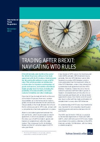 If the UK formally exits the EU at the end of
the Article 50 process without a free trade
agreement with the EU in place, trade between
the UK and the EU will have to rely on WTO
rules. This article provides an introduction
to those rules for exporters and importers of
goods and services, and clarifies what Brexit
might actually mean for them, including the
possibility of increased tariffs, increased
customs formalities and other challenges.
Once the UK has formally left the EU at the end
of the Article 50 process there are a number
of possibilities as to the framework for trade in
goods and services between the UK and the EU.
One possibility is that trade between the UK and
the EU will be pursuant to WTO rules, at least until
a comprehensive free trade agreement is in place.
Absent a concluded agreement between the
UK and the EU, which could include an interim
agreement, it will not be possible to maintain
the status quo of tariff free trade in goods and
freedom of establishment within the single
market. This is because the EU, its Member
States and the UK1
will all be subject to WTO
rules post-Brexit.
A key feature of WTO rules is the most favoured
nation (MFN) principle. MFN treatment means,
generally, that one WTO Member cannot offer
treatment to another WTO Member which is
more preferential than the treatment it offers to
other WTO Members, unless it has entered into
a preferential trade agreement with that WTO
Member. Therefore, if either the UK or the EU
wished to preserve tariff free trade in goods or
freedom of establishment with the other for an
interim period post-Brexit with no formal interim
agreement in place, then the EU and UK would
also have to offer tariff free trade and freedom of
establishment to every other WTO Member.
An understanding of WTO rules may therefore be
very important for all companies importing and
exporting goods and services between the UK
and the EU.
The WTO was formed in 1995 as a successor
to the General Agreement on Trade and Tariffs
(GATT), which still forms part of WTO rules. Nearly
every State in the world is a Member of the WTO;
there are currently 164 Members, with Iran being
a notable exception.
International
Trade
Regulation
November
2016
1	 The UK is a WTO Member in its own right, albeit its
membership is currently exercised by the EU.
TRADING AFTER BREXIT:
NAVIGATING WTO RULES
 