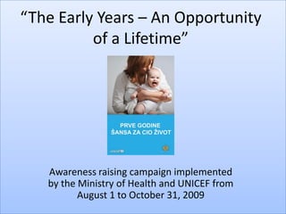 “The Early Years – An Opportunity
          of a Lifetime”




   Awareness raising campaign implemented
   by the Ministry of Health and UNICEF from
          August 1 to October 31, 2009
 