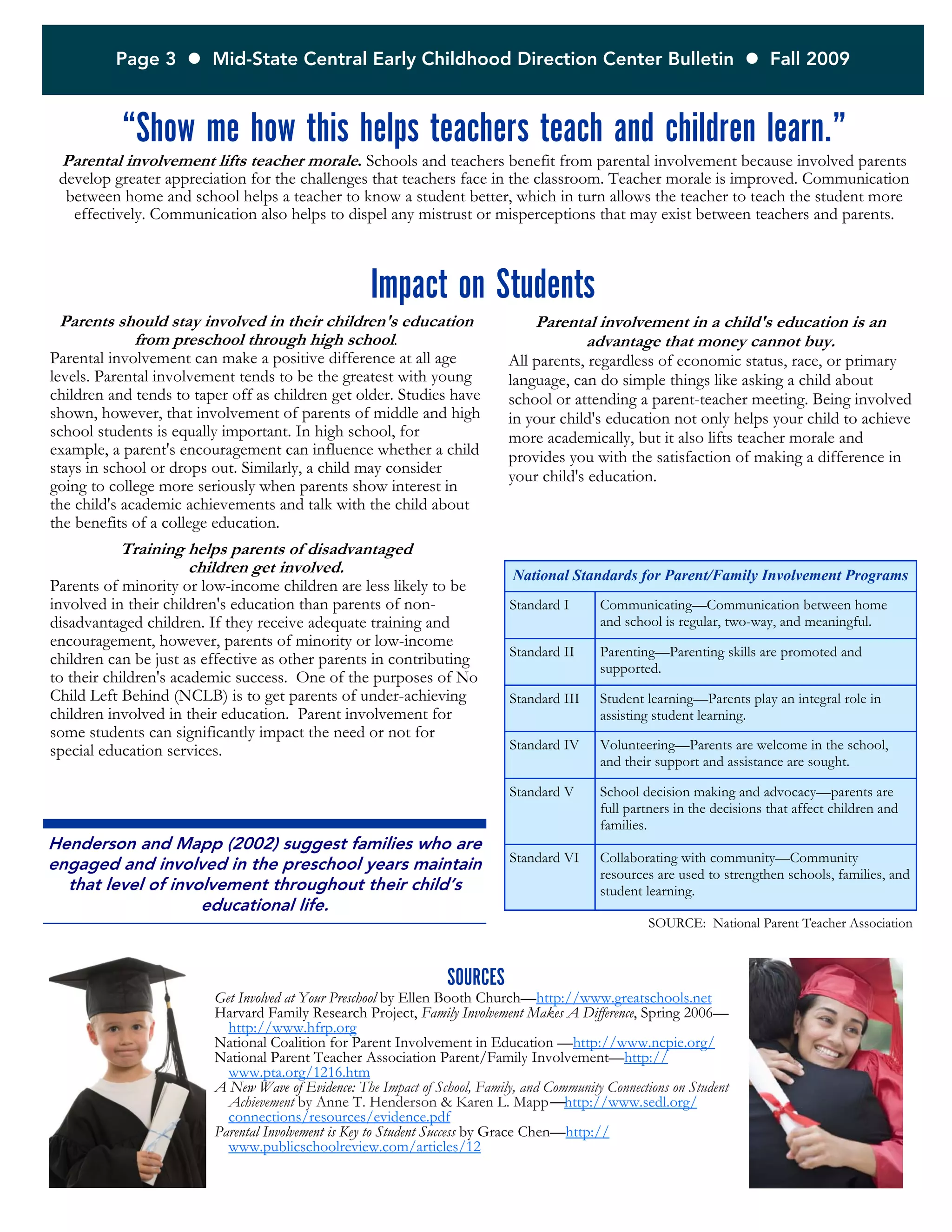 Page 3  Mid-State Central Early Childhood Direction Center Bulletin  Fall 2009
SOURCES
Get Involved at Your Preschool by Ellen Booth Church—http://www.greatschools.net
Harvard Family Research Project, Family Involvement Makes A Difference, Spring 2006—
http://www.hfrp.org
National Coalition for Parent Involvement in Education —http://www.ncpie.org/
National Parent Teacher Association Parent/Family Involvement—http://
www.pta.org/1216.htm
A New Wave of Evidence: The Impact of School, Family, and Community Connections on Student
Achievement by Anne T. Henderson & Karen L. Mapp—http://www.sedl.org/
connections/resources/evidence.pdf
Parental Involvement is Key to Student Success by Grace Chen—http://
www.publicschoolreview.com/articles/12
“Show me how this helps teachers teach and children learn.”
Parental involvement lifts teacher morale. Schools and teachers benefit from parental involvement because involved parents
develop greater appreciation for the challenges that teachers face in the classroom. Teacher morale is improved. Communication
between home and school helps a teacher to know a student better, which in turn allows the teacher to teach the student more
effectively. Communication also helps to dispel any mistrust or misperceptions that may exist between teachers and parents.
Parents should stay involved in their children's education
from preschool through high school.
Parental involvement can make a positive difference at all age
levels. Parental involvement tends to be the greatest with young
children and tends to taper off as children get older. Studies have
shown, however, that involvement of parents of middle and high
school students is equally important. In high school, for
example, a parent's encouragement can influence whether a child
stays in school or drops out. Similarly, a child may consider
going to college more seriously when parents show interest in
the child's academic achievements and talk with the child about
the benefits of a college education.
Training helps parents of disadvantaged
children get involved.
Parents of minority or low-income children are less likely to be
involved in their children's education than parents of non-
disadvantaged children. If they receive adequate training and
encouragement, however, parents of minority or low-income
children can be just as effective as other parents in contributing
to their children's academic success. One of the purposes of No
Child Left Behind (NCLB) is to get parents of under-achieving
children involved in their education. Parent involvement for
some students can significantly impact the need or not for
special education services.
Impact on Students
National Standards for Parent/Family Involvement Programs
Standard I Communicating—Communication between home
and school is regular, two-way, and meaningful.
Standard II Parenting—Parenting skills are promoted and
supported.
Standard III Student learning—Parents play an integral role in
assisting student learning.
Standard IV Volunteering—Parents are welcome in the school,
and their support and assistance are sought.
Standard V School decision making and advocacy—parents are
full partners in the decisions that affect children and
families.
Standard VI Collaborating with community—Community
resources are used to strengthen schools, families, and
student learning.
SOURCE: National Parent Teacher Association
Parental involvement in a child's education is an
advantage that money cannot buy.
All parents, regardless of economic status, race, or primary
language, can do simple things like asking a child about
school or attending a parent-teacher meeting. Being involved
in your child's education not only helps your child to achieve
more academically, but it also lifts teacher morale and
provides you with the satisfaction of making a difference in
your child's education.
Henderson and Mapp (2002) suggest families who are
engaged and involved in the preschool years maintain
that level of involvement throughout their child’s
educational life.
 
