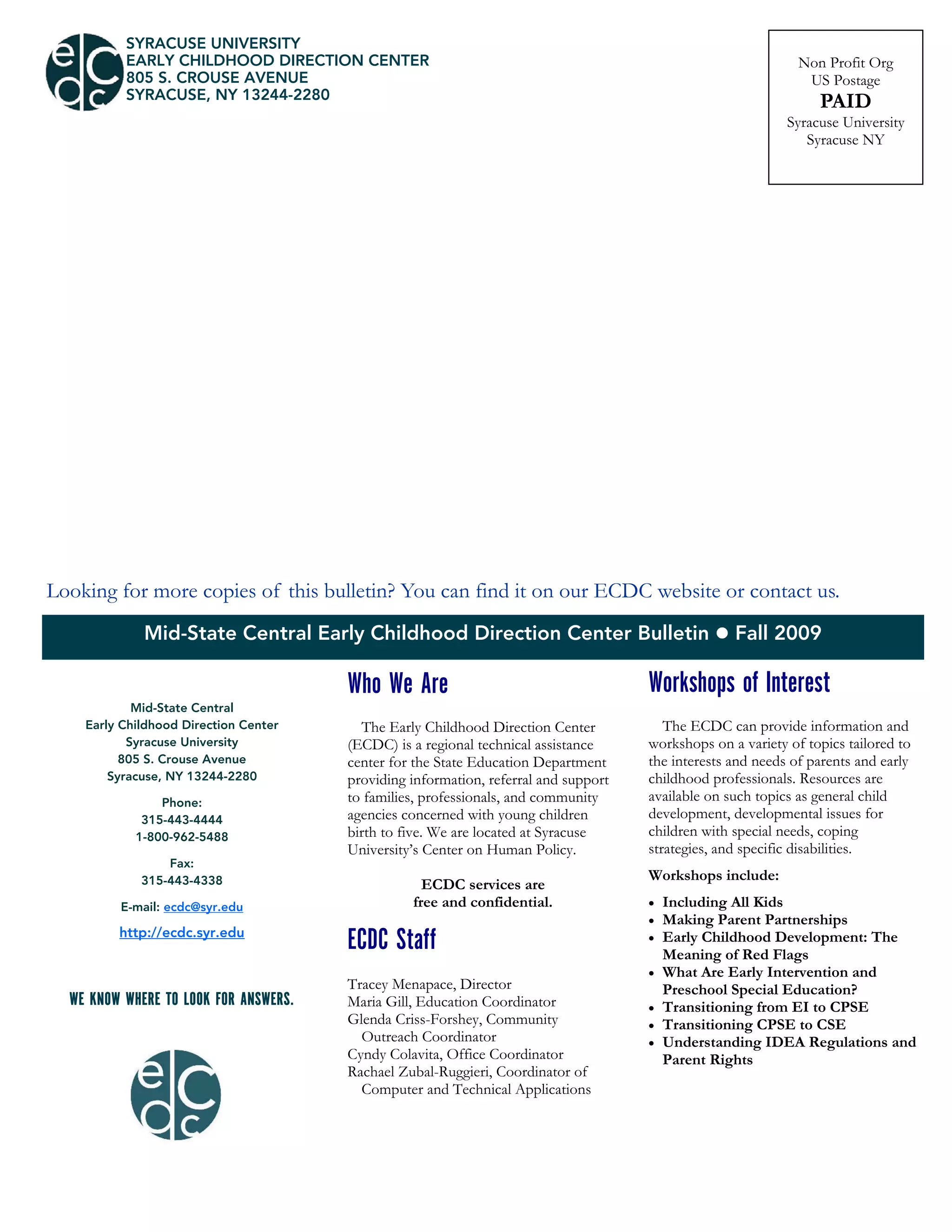 Mid-State Central Early Childhood Direction Center Bulletin  Fall 2009
SYRACUSE UNIVERSITY
EARLY CHILDHOOD DIRECTION CENTER
805 S. CROUSE AVENUE
SYRACUSE, NY 13244-2280
Non Profit Org
US Postage
PAID
Syracuse University
Syracuse NY
Who We Are
The Early Childhood Direction Center
(ECDC) is a regional technical assistance
center for the State Education Department
providing information, referral and support
to families, professionals, and community
agencies concerned with young children
birth to five. We are located at Syracuse
University’s Center on Human Policy.
ECDC services are
free and confidential.
ECDC Staff
Tracey Menapace, Director
Maria Gill, Education Coordinator
Glenda Criss-Forshey, Community
Outreach Coordinator
Cyndy Colavita, Office Coordinator
Rachael Zubal-Ruggieri, Coordinator of
Computer and Technical Applications
Looking for more copies of this bulletin? You can find it on our ECDC website or contact us.
Mid-State Central
Early Childhood Direction Center
Syracuse University
805 S. Crouse Avenue
Syracuse, NY 13244-2280
Phone:
315-443-4444
1-800-962-5488
Fax:
315-443-4338
E-mail: ecdc@syr.edu
http://ecdc.syr.edu
WE KNOW WHERE TO LOOK FOR ANSWERS.
Workshops of Interest
The ECDC can provide information and
workshops on a variety of topics tailored to
the interests and needs of parents and early
childhood professionals. Resources are
available on such topics as general child
development, developmental issues for
children with special needs, coping
strategies, and specific disabilities.
Workshops include:
 Including All Kids
 Making Parent Partnerships
 Early Childhood Development: The
Meaning of Red Flags
 What Are Early Intervention and
Preschool Special Education?
 Transitioning from EI to CPSE
 Transitioning CPSE to CSE
 Understanding IDEA Regulations and
Parent Rights
 