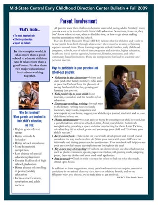 Mid-State Central Early Childhood Direction Center Bulletin  Fall 2009
Parent Involvement
What’s Inside…
The most important role
Effective partnerships
Impact on students
All parents want their children to become successful, caring adults. Similarly, many
parents want to be involved with their child’s education. Sometimes, however, they
don't know where to start, when to find the time, or how to go about making
positive connections with the school.
Harvard Family Research Project (HFRP) believes that for children and youth to
be successful from birth through adolescence, there must be an array of learning
supports around them. These learning supports include families, early childhood
programs, schools, out-of-school time programs and activities, higher education,
health and social service agencies, businesses, libraries, museums, and other
community-based institutions. These are components that lead to academic and
personal success.
Ways to participate in your preschool and
school-age program:
 Volunteer in the classroom—Moms and
dads (and other family members) who assist
at preschool/school have the pleasure of
seeing firsthand all the fun, growing and
learning that goes on.
 Talk positively to your child about
teachers, counselors and the benefits of an
education.
 Encourage reading, writing through trips
to the library, writing notes to family
members, keep books, magazines and
newspapers in your home, suggest your child keep a journal, read with and to your
child from infancy on.
 Home environment—you can assist at home by ensuring your child is rested, has
a good breakfast, arrives to school on time. Assist your child in homework
completion by providing a space and structured setting for them. Limit TV time,
ask what they did at school, praise and encourage your child and “Celebrate your
child’s success.”
 Keep a notebook—Take notes on your child’s development and record special
anecdotes the way teachers often do. Share your notes with your child’s teacher
informally and during parent-teacher conferences. Your notebook will help you see
your preschooler’s many accomplishments throughout the year!
 Try a new way of recycling—Teachers can almost always use discarded material
such as plastic containers, spools, paper towel tubes, old greeting cards, wrapping
paper, dress-up clothes and even used small appliances.
 Stay in touch—Check in with your teacher often to find out what she needs,
attend open house.
In addition to these suggestions, many preschools want or even require parents to
participate in occasional clean-up days, serve on advisory boards, and so on.
Whatever ways you choose, try to make time to get involved.
SOURCE: Ellen Booth Church
In this complex world, it
takes more than a good
school to educate children.
And it takes more than a
good home. It takes these
two major educational
institutions working
together.
Why Get Involved?
When parents are involved in
their child’s education,
we see:
 Higher grades & test
scores
 Better attitude &
behavior
 Better school attendance
 More homework
completion
 Less chance of special
education placement
 Greater likelihood of high
school graduation
 Better chance of enrolling
in postsecondary
education
 Increased self-esteem,
motivation and adult
success
 