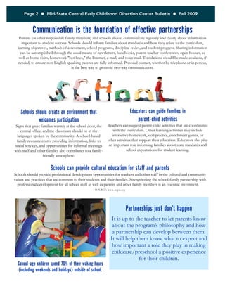 Page 2  Mid-State Central Early Childhood Direction Center Bulletin  Fall 2009
Communication is the foundation of effective partnerships
Parents (or other responsible family members) and schools should communicate regularly and clearly about information
important to student success. Schools should inform families about standards and how they relate to the curriculum,
learning objectives, methods of assessment, school programs, discipline codes, and student progress. Sharing information
can be accomplished through the usual means of newsletters, handbooks, parent-teacher conferences, open houses, as
well as home visits, homework "hot lines," the Internet, e-mail, and voice mail. Translations should be made available, if
needed, to ensure non-English speaking parents are fully informed. Personal contact, whether by telephone or in person,
is the best way to promote two-way communication.
Schools should create an environment that
welcomes participation
Signs that greet families warmly at the school door, the
central office, and the classroom should be in the
languages spoken by the community. A school-based
family resource center providing information, links to
social services, and opportunities for informal meetings
with staff and other families also contributes to a family-
friendly atmosphere.
Educators can guide families in
parent-child activities
Teachers can suggest parent-child activities that are coordinated
with the curriculum. Other learning activities may include
interactive homework, skill practice, enrichment games, or
other activities that support their education. Educators also play
an important role informing families about state standards and
school expectations for student learning.
Schools can provide cultural education for staff and parents
Schools should provide professional development opportunities for teachers and other staff in the cultural and community
values and practices that are common to their students and their families. Strengthening the school-family partnership with
professional development for all school staff as well as parents and other family members is an essential investment.
SOURCE: www.ncpie.org
Partnerships just don’t happen
It is up to the teacher to let parents know
about the program’s philosophy and how
a partnership can develop between them.
It will help them know what to expect and
how important a role they play in making
childcare/preschool a positive experience
for their children.
School-age children spend 70% of their waking hours
(including weekends and holidays) outside of school.
 