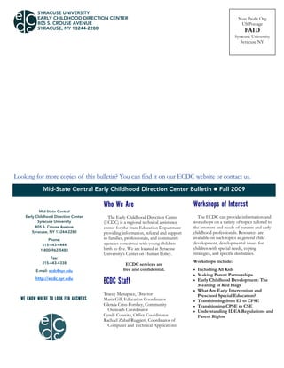 Mid-State Central Early Childhood Direction Center Bulletin  Fall 2009
SYRACUSE UNIVERSITY
EARLY CHILDHOOD DIRECTION CENTER
805 S. CROUSE AVENUE
SYRACUSE, NY 13244-2280
Non Profit Org
US Postage
PAID
Syracuse University
Syracuse NY
Who We Are
The Early Childhood Direction Center
(ECDC) is a regional technical assistance
center for the State Education Department
providing information, referral and support
to families, professionals, and community
agencies concerned with young children
birth to five. We are located at Syracuse
University’s Center on Human Policy.
ECDC services are
free and confidential.
ECDC Staff
Tracey Menapace, Director
Maria Gill, Education Coordinator
Glenda Criss-Forshey, Community
Outreach Coordinator
Cyndy Colavita, Office Coordinator
Rachael Zubal-Ruggieri, Coordinator of
Computer and Technical Applications
Looking for more copies of this bulletin? You can find it on our ECDC website or contact us.
Mid-State Central
Early Childhood Direction Center
Syracuse University
805 S. Crouse Avenue
Syracuse, NY 13244-2280
Phone:
315-443-4444
1-800-962-5488
Fax:
315-443-4338
E-mail: ecdc@syr.edu
http://ecdc.syr.edu
WE KNOW WHERE TO LOOK FOR ANSWERS.
Workshops of Interest
The ECDC can provide information and
workshops on a variety of topics tailored to
the interests and needs of parents and early
childhood professionals. Resources are
available on such topics as general child
development, developmental issues for
children with special needs, coping
strategies, and specific disabilities.
Workshops include:
 Including All Kids
 Making Parent Partnerships
 Early Childhood Development: The
Meaning of Red Flags
 What Are Early Intervention and
Preschool Special Education?
 Transitioning from EI to CPSE
 Transitioning CPSE to CSE
 Understanding IDEA Regulations and
Parent Rights
 