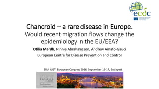 Chancroid – a rare disease in Europe.
Would recent migration flows change the
epidemiology in the EU/EEA?
Otilia Mardh, Ninnie Abrahamsson, Andrew Amato-Gauci
European Centre for Disease Prevention and Control
30th IUSTI European Congress 2016, September 15-17, Budapest
 