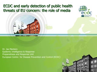 ECDC and early detection of public health threats of EU concern: the role of media Dr. Jas Mantero  Epidemic Intelligence & Response Preparedness and Response Unit  European Centre  for Disease Prevention and Control (ECDC ) 