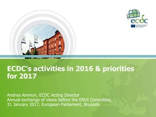 Andrea Ammon, ECDC Acting Director
Annual exchange of views before the ENVI Committee,
31 January 2017, European Parliament, Brussels
ECDC’s activities in 2016 & priorities
for 2017
 