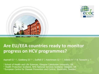 Are EU/EEA countries ready to monitor
progress on HCV programmes?
Aspinall EJ 1, 2, Goldberg DJ 2, 1, Duffell E 3, Hutchinson SJ 1, 2, Valerio H 1, 2 & Tavoschi L 3
1 School of Health and Life Sciences, Glasgow Caledonian University, UK
2 Health Protection Scotland, NHS National Services Scotland, Glasgow, UK
3 European Centre for Disease Prevention and Control, Stockholm, Sweden
 