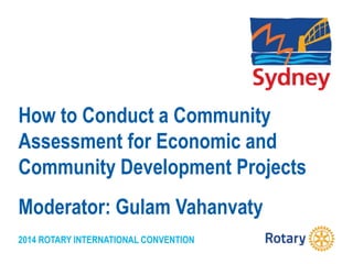 2014 ROTARY INTERNATIONAL CONVENTION
How to Conduct a Community
Assessment for Economic and
Community Development Projects
Moderator: Gulam Vahanvaty
 