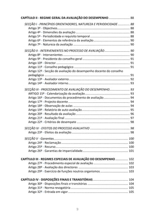 9
CAPÍTULO II - REGIME GERAL DA AVALIAÇÃO DO DESEMPENHO......................... 88
SECÇÃO I - PRINCÍPIOS ORIENTADORES, NATUREZA E PERIODICIDADE .............. 88
Artigo 3º - Objectivos...................................................................................... 88
Artigo 4º - Dimensões da avaliação ................................................................ 88
Artigo 5º - Periodicidade e requisito temporal............................................... 88
Artigo 6º - Elementos de referência da avaliação........................................... 90
Artigo 7º - Natureza da avaliação ................................................................... 90
SECÇÃO II - INTERVENIENTES NO PROCESSO DE AVALIAÇÃO.............................. 90
Artigo 8º - Intervenientes ............................................................................... 90
Artigo 9º - Presidente do conselho geral ........................................................ 91
Artigo 10º - Director ....................................................................................... 91
Artigo 11º - Conselho pedagógico .................................................................. 91
Artigo 12º - Secção de avaliação do desempenho docente do conselho
pedagógico ..................................................................................................... 91
Artigo 13º - Avaliador externo........................................................................ 92
Artigo 14º - Avaliador interno......................................................................... 93
SECÇÃO III - PROCEDIMENTO DE AVALIAÇÃO DO DESEMPENHO........................ 93
ARTIGO 15º - Calendarização da avaliação..................................................... 93
Artigo 16º - Documentos do procedimento de avaliação............................... 94
Artigo 17º - Projecto docente......................................................................... 94
Artigo 18º - Observação de aulas ................................................................... 94
Artigo 19º - Relatório de auto-avaliação......................................................... 95
Artigo 20º - Resultado da avaliação................................................................ 96
Artigo 21º - Avaliação final ............................................................................. 97
Artigo 22º - Critérios de desempate ............................................................... 98
SECÇÃO IV - EFEITOS DO PROCESSO AVALIATIVO ............................................... 98
Artigo 23º - Efeitos da avaliação..................................................................... 98
SECÇÃO V - Garantias........................................................................................ 100
Artigo 24º - Reclamação ............................................................................... 100
Artigo 25º - Recurso...................................................................................... 100
Artigo 26º - Garantias de imparcialidade...................................................... 101
CAPÍTULO III - REGIMES ESPECIAIS DE AVALIAÇÃO DO DESEMPENHO ............... 102
Artigo 27º - Procedimento especial de avaliação ......................................... 102
Artigo 28º - Avaliação dos directores ........................................................... 103
Artigo 29º - Exercício de funções noutros organismos................................. 103
CAPÍTULO IV - DISPOSIÇÕES FINAIS E TRANSITÓRIAS.......................................... 104
Artigo 30º - Disposições finais e transitórias ................................................ 104
Artigo 31º - Norma revogatória.................................................................... 105
Artigo 32º - Entrada em vigor....................................................................... 105
 