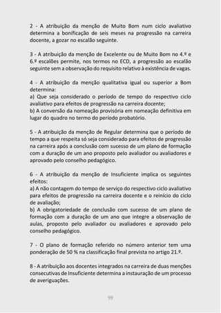 99
2 - A atribuição da menção de Muito Bom num ciclo avaliativo
determina a bonificação de seis meses na progressão na carreira
docente, a gozar no escalão seguinte.
3 - A atribuição da menção de Excelente ou de Muito Bom no 4.º e
6.º escalões permite, nos termos no ECD, a progressão ao escalão
seguinte sem a observação do requisito relativo à existência de vagas.
4 - A atribuição da menção qualitativa igual ou superior a Bom
determina:
a) Que seja considerado o período de tempo do respectivo ciclo
avaliativo para efeitos de progressão na carreira docente;
b) A conversão da nomeação provisória em nomeação definitiva em
lugar do quadro no termo do período probatório.
5 - A atribuição da menção de Regular determina que o período de
tempo a que respeita só seja considerado para efeitos de progressão
na carreira após a conclusão com sucesso de um plano de formação
com a duração de um ano proposto pelo avaliador ou avaliadores e
aprovado pelo conselho pedagógico.
6 - A atribuição da menção de Insuficiente implica os seguintes
efeitos:
a) A não contagem do tempo de serviço do respectivo ciclo avaliativo
para efeitos de progressão na carreira docente e o reinício do ciclo
de avaliação;
b) A obrigatoriedade de conclusão com sucesso de um plano de
formação com a duração de um ano que integre a observação de
aulas, proposto pelo avaliador ou avaliadores e aprovado pelo
conselho pedagógico.
7 - O plano de formação referido no número anterior tem uma
ponderação de 50 % na classificação final prevista no artigo 21.º.
8 - A atribuição aos docentes integrados na carreira de duas menções
consecutivas de Insuficiente determina a instauração de um processo
de averiguações.
 