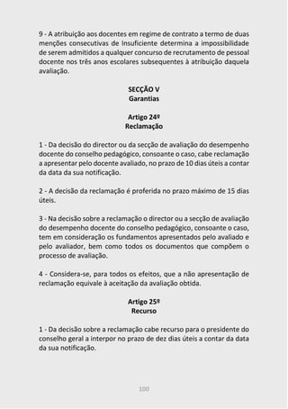 100
9 - A atribuição aos docentes em regime de contrato a termo de duas
menções consecutivas de Insuficiente determina a impossibilidade
de serem admitidos a qualquer concurso de recrutamento de pessoal
docente nos três anos escolares subsequentes à atribuição daquela
avaliação.
SECÇÃO V
Garantias
Artigo 24º
Reclamação
1 - Da decisão do director ou da secção de avaliação do desempenho
docente do conselho pedagógico, consoante o caso, cabe reclamação
a apresentar pelo docente avaliado, no prazo de 10 dias úteis a contar
da data da sua notificação.
2 - A decisão da reclamação é proferida no prazo máximo de 15 dias
úteis.
3 - Na decisão sobre a reclamação o director ou a secção de avaliação
do desempenho docente do conselho pedagógico, consoante o caso,
tem em consideração os fundamentos apresentados pelo avaliado e
pelo avaliador, bem como todos os documentos que compõem o
processo de avaliação.
4 - Considera-se, para todos os efeitos, que a não apresentação de
reclamação equivale à aceitação da avaliação obtida.
Artigo 25º
Recurso
1 - Da decisão sobre a reclamação cabe recurso para o presidente do
conselho geral a interpor no prazo de dez dias úteis a contar da data
da sua notificação.
 