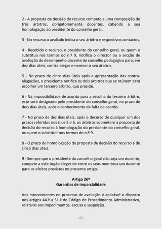101
2 - A proposta de decisão do recurso compete a uma composição de
três árbitros, obrigatoriamente docentes, cabendo a sua
homologação ao presidente do conselho geral.
3 - No recurso o avaliado indica o seu árbitro e respectivos contactos.
4 - Recebido o recurso, o presidente do conselho geral, ou quem o
substitua nos termos do n.º 9, notifica o director ou a secção de
avaliação do desempenho docente do conselho pedagógico para, em
dez dias úteis, contra-alegar e nomear o seu árbitro.
5 - No prazo de cinco dias úteis após a apresentação das contra-
alegações, o presidente notifica os dois árbitros que se reúnem para
escolher um terceiro árbitro, que preside.
6 - Na impossibilidade de acordo para a escolha do terceiro árbitro,
este será designado pelo presidente do conselho geral, no prazo de
dois dias úteis, após o conhecimento da falta de acordo.
7 - No prazo de dez dias úteis, após o decurso de qualquer um dos
prazos referidos nos n.os 5 e 6, os árbitros submetem a proposta de
decisão do recurso à homologação do presidente do conselho geral,
ou quem o substituir nos termos do n.º 9.
8 - O prazo de homologação da proposta de decisão do recurso é de
cinco dias úteis.
9 - Sempre que o presidente do conselho geral não seja um docente,
compete a este órgão eleger de entre os seus membros um docente
para os efeitos previstos no presente artigo.
Artigo 26º
Garantias de imparcialidade
Aos intervenientes no processo de avaliação é aplicável o disposto
nos artigos 44.º a 51.º do Código do Procedimento Administrativo,
relativos aos impedimentos, escusa e suspeição.
 