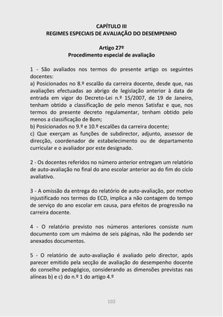 102
CAPÍTULO III
REGIMES ESPECIAIS DE AVALIAÇÃO DO DESEMPENHO
Artigo 27º
Procedimento especial de avaliação
1 - São avaliados nos termos do presente artigo os seguintes
docentes:
a) Posicionados no 8.º escalão da carreira docente, desde que, nas
avaliações efectuadas ao abrigo de legislação anterior à data de
entrada em vigor do Decreto-Lei n.º 15/2007, de 19 de Janeiro,
tenham obtido a classificação de pelo menos Satisfaz e que, nos
termos do presente decreto regulamentar, tenham obtido pelo
menos a classificação de Bom;
b) Posicionados no 9.º e 10.º escalões da carreira docente;
c) Que exerçam as funções de subdirector, adjunto, assessor de
direcção, coordenador de estabelecimento ou de departamento
curricular e o avaliador por este designado.
2 - Os docentes referidos no número anterior entregam um relatório
de auto-avaliação no final do ano escolar anterior ao do fim do ciclo
avaliativo.
3 - A omissão da entrega do relatório de auto-avaliação, por motivo
injustificado nos termos do ECD, implica a não contagem do tempo
de serviço do ano escolar em causa, para efeitos de progressão na
carreira docente.
4 - O relatório previsto nos números anteriores consiste num
documento com um máximo de seis páginas, não lhe podendo ser
anexados documentos.
5 - O relatório de auto-avaliação é avaliado pelo director, após
parecer emitido pela secção de avaliação do desempenho docente
do conselho pedagógico, considerando as dimensões previstas nas
alíneas b) e c) do n.º 1 do artigo 4.º
 
