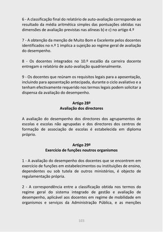 103
6 - A classificação final do relatório de auto-avaliação corresponde ao
resultado da média aritmética simples das pontuações obtidas nas
dimensões de avaliação previstas nas alíneas b) e c) no artigo 4.º
7 - A obtenção da menção de Muito Bom e Excelente pelos docentes
identificados no n.º 1 implica a sujeição ao regime geral de avaliação
do desempenho.
8 - Os docentes integrados no 10.º escalão da carreira docente
entregam o relatório de auto-avaliação quadrienalmente.
9 - Os docentes que reúnam os requisitos legais para a aposentação,
incluindo para aposentação antecipada, durante o ciclo avaliativo e a
tenham efectivamente requerido nos termos legais podem solicitar a
dispensa da avaliação do desempenho.
Artigo 28º
Avaliação dos directores
A avaliação do desempenho dos directores dos agrupamentos de
escolas e escolas não agrupadas e dos directores dos centros de
formação de associação de escolas é estabelecida em diploma
próprio.
Artigo 29º
Exercício de funções noutros organismos
1 - A avaliação do desempenho dos docentes que se encontrem em
exercício de funções em estabelecimentos ou instituições de ensino,
dependentes ou sob tutela de outros ministérios, é objecto de
regulamentação própria.
2 - A correspondência entre a classificação obtida nos termos do
regime geral do sistema integrado de gestão e avaliação de
desempenho, aplicável aos docentes em regime de mobilidade em
organismos e serviços da Administração Pública, e as menções
 