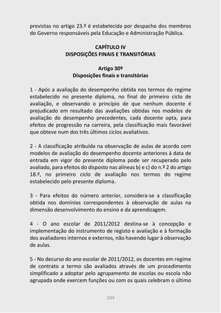 104
previstas no artigo 23.º é estabelecida por despacho dos membros
do Governo responsáveis pela Educação e Administração Pública.
CAPÍTULO IV
DISPOSIÇÕES FINAIS E TRANSITÓRIAS
Artigo 30º
Disposições finais e transitórias
1 - Após a avaliação do desempenho obtida nos termos do regime
estabelecido no presente diploma, no final do primeiro ciclo de
avaliação, e observando o princípio de que nenhum docente é
prejudicado em resultado das avaliações obtidas nos modelos de
avaliação do desempenho precedentes, cada docente opta, para
efeitos de progressão na carreira, pela classificação mais favorável
que obteve num dos três últimos ciclos avaliativos.
2 - A classificação atribuída na observação de aulas de acordo com
modelos de avaliação do desempenho docente anteriores à data de
entrada em vigor do presente diploma pode ser recuperado pelo
avaliado, para efeitos do disposto nas alíneas b) e c) do n.º 2 do artigo
18.º, no primeiro ciclo de avaliação nos termos do regime
estabelecido pelo presente diploma.
3 - Para efeitos do número anterior, considera-se a classificação
obtida nos domínios correspondentes à observação de aulas na
dimensão desenvolvimento do ensino e da aprendizagem.
4 - O ano escolar de 2011/2012 destina-se à concepção e
implementação do instrumento de registo e avaliação e à formação
dos avaliadores internos e externos, não havendo lugar à observação
de aulas.
5 - No decurso do ano escolar de 2011/2012, os docentes em regime
de contrato a termo são avaliados através de um procedimento
simplificado a adoptar pelo agrupamento de escolas ou escola não
agrupada onde exercem funções ou com os quais celebram o último
 