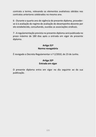 105
contrato a termo, relevando os elementos avaliativos obtidos nos
contratos anteriores celebrados no mesmo ano.
6 - Durante o quarto ano de vigência do presente diploma, proceder-
se-á à avaliação do regime de avaliação do desempenho docente por
ele estabelecido, consultando, ouvidas as associações sindicais.
7 - A regulamentação prevista no presente diploma será publicada no
prazo máximo de 180 dias após a entrada em vigor do presente
diploma.
Artigo 31º
Norma revogatória
É revogado o Decreto Regulamentar n.º 2/2010, de 23 de Junho.
Artigo 32º
Entrada em vigor
O presente diploma entra em vigor no dia seguinte ao da sua
publicação.
 
