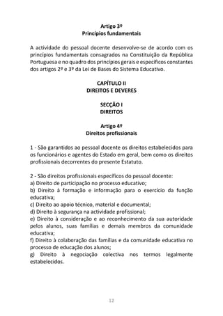 12
Artigo 3º
Princípios fundamentais
A actividade do pessoal docente desenvolve-se de acordo com os
princípios fundamentais consagrados na Constituição da República
Portuguesa e no quadro dos princípios gerais e específicos constantes
dos artigos 2º e 3º da Lei de Bases do Sistema Educativo.
CAPÍTULO II
DIREITOS E DEVERES
SECÇÃO I
DIREITOS
Artigo 4º
Direitos profissionais
1 - São garantidos ao pessoal docente os direitos estabelecidos para
os funcionários e agentes do Estado em geral, bem como os direitos
profissionais decorrentes do presente Estatuto.
2 - São direitos profissionais específicos do pessoal docente:
a) Direito de participação no processo educativo;
b) Direito à formação e informação para o exercício da função
educativa;
c) Direito ao apoio técnico, material e documental;
d) Direito à segurança na actividade profissional;
e) Direito à consideração e ao reconhecimento da sua autoridade
pelos alunos, suas famílias e demais membros da comunidade
educativa;
f) Direito à colaboração das famílias e da comunidade educativa no
processo de educação dos alunos;
g) Direito à negociação colectiva nos termos legalmente
estabelecidos.
 