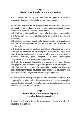 13
Artigo 5º
Direito de participação no processo educativo
1 - O direito de participação exerce-se no quadro do sistema
educativo, da escola e da relação com a comunidade.
2 - O direito de participação, que pode ser exercido a título individual
ou colectivo, nomeadamente através das organizações profissionais
e sindicais do pessoal docente, compreende:
a) O direito a emitir opiniões e recomendações sobre as orientações
e o funcionamento do estabelecimento de ensino e do sistema
educativo;
b) O direito a participar na definição das orientações pedagógicas ao
nível do estabelecimento de ensino ou das suas estruturas de
coordenação;
c) O direito à autonomia técnica e científica e à liberdade de escolha
dos métodos de ensino, das tecnologias e técnicas de educação e dos
tipos de meios auxiliares de ensino mais adequados, no respeito pelo
currículo nacional, pelos programas e pelas orientações
programáticas curriculares ou pedagógicas em vigor;
d) O direito a propor inovações e a participar em experiências
pedagógicas, bem como nos respectivos processos de avaliação;
e) O direito de eleger e ser eleito para órgãos colegiais ou singulares
dos estabelecimentos de educação ou de ensino, nos casos em que a
legislação sobre a sua gestão e administração o preveja.
3 - O direito de participação pode ainda ser exercido, através das
organizações profissionais e sindicais do pessoal docente, em órgãos
que, no âmbito nacional, regional autónomo ou regional, prevejam a
representação do pessoal docente.
Artigo 6º
Direito à formação e informação para o
exercício da função educativa
1 - O direito à formação e informação para o exercício da função
educativa é garantido:
 