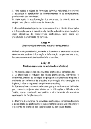 14
a) Pelo acesso a acções de formação contínua regulares, destinadas
a actualizar e aprofundar os conhecimentos e as competências
profissionais dos docentes;
b) Pelo apoio à autoformação dos docentes, de acordo com os
respectivos planos individuais de formação.
2 - Para efeitos do disposto no número anterior, o direito à formação
e informação para o exercício da função educativa pode também
visar objectivos de reconversão profissional, bem como de
mobilidade e progressão na carreira.
Artigo 7º
Direito ao apoio técnico, material e documental
O direito ao apoio técnico, material e documental exerce-se sobre os
recursos necessários à formação e informação do pessoal docente,
bem como ao exercício da actividade educativa.
Artigo 8º
Direito à segurança na actividade profissional
1 - O direito à segurança na actividade profissional compreende:
a) A prevenção e redução dos riscos profissionais, individuais e
colectivos, através da adopção de programas específicos dirigidos à
melhoria do ambiente de trabalho e promoção das condições de
higiene, saúde e segurança do posto de trabalho;
b) A prevenção e tratamento das doenças que venham a ser definidas
por portaria conjunta dos Ministros da Educação e Ciência e da
Saúde, como resultando necessária e directamente do exercício
continuado da função docente.
2 - O direito à segurança na actividade profissional compreende ainda
a penalização da prática de ofensa corporal ou outra violência sobre
o docente no exercício das suas funções ou por causa destas.
 