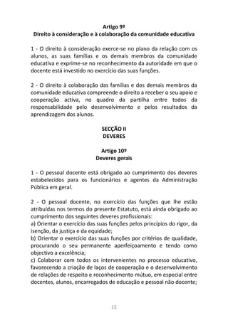 15
Artigo 9º
Direito à consideração e à colaboração da comunidade educativa
1 - O direito à consideração exerce-se no plano da relação com os
alunos, as suas famílias e os demais membros da comunidade
educativa e exprime-se no reconhecimento da autoridade em que o
docente está investido no exercício das suas funções.
2 - O direito à colaboração das famílias e dos demais membros da
comunidade educativa compreende o direito a receber o seu apoio e
cooperação activa, no quadro da partilha entre todos da
responsabilidade pelo desenvolvimento e pelos resultados da
aprendizagem dos alunos.
SECÇÃO II
DEVERES
Artigo 10º
Deveres gerais
1 - O pessoal docente está obrigado ao cumprimento dos deveres
estabelecidos para os funcionários e agentes da Administração
Pública em geral.
2 - O pessoal docente, no exercício das funções que lhe estão
atribuídas nos termos do presente Estatuto, está ainda obrigado ao
cumprimento dos seguintes deveres profissionais:
a) Orientar o exercício das suas funções pelos princípios do rigor, da
isenção, da justiça e da equidade;
b) Orientar o exercício das suas funções por critérios de qualidade,
procurando o seu permanente aperfeiçoamento e tendo como
objectivo a excelência;
c) Colaborar com todos os intervenientes no processo educativo,
favorecendo a criação de laços de cooperação e o desenvolvimento
de relações de respeito e reconhecimento mútuo, em especial entre
docentes, alunos, encarregados de educação e pessoal não docente;
 