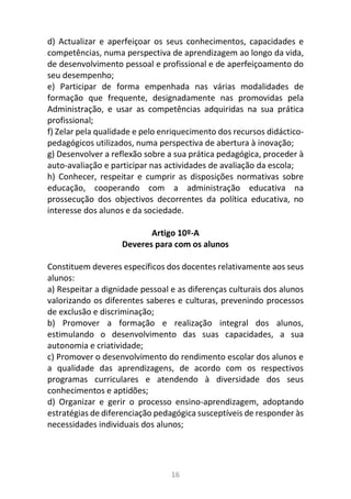 16
d) Actualizar e aperfeiçoar os seus conhecimentos, capacidades e
competências, numa perspectiva de aprendizagem ao longo da vida,
de desenvolvimento pessoal e profissional e de aperfeiçoamento do
seu desempenho;
e) Participar de forma empenhada nas várias modalidades de
formação que frequente, designadamente nas promovidas pela
Administração, e usar as competências adquiridas na sua prática
profissional;
f) Zelar pela qualidade e pelo enriquecimento dos recursos didáctico-
pedagógicos utilizados, numa perspectiva de abertura à inovação;
g) Desenvolver a reflexão sobre a sua prática pedagógica, proceder à
auto-avaliação e participar nas actividades de avaliação da escola;
h) Conhecer, respeitar e cumprir as disposições normativas sobre
educação, cooperando com a administração educativa na
prossecução dos objectivos decorrentes da política educativa, no
interesse dos alunos e da sociedade.
Artigo 10º-A
Deveres para com os alunos
Constituem deveres específicos dos docentes relativamente aos seus
alunos:
a) Respeitar a dignidade pessoal e as diferenças culturais dos alunos
valorizando os diferentes saberes e culturas, prevenindo processos
de exclusão e discriminação;
b) Promover a formação e realização integral dos alunos,
estimulando o desenvolvimento das suas capacidades, a sua
autonomia e criatividade;
c) Promover o desenvolvimento do rendimento escolar dos alunos e
a qualidade das aprendizagens, de acordo com os respectivos
programas curriculares e atendendo à diversidade dos seus
conhecimentos e aptidões;
d) Organizar e gerir o processo ensino-aprendizagem, adoptando
estratégias de diferenciação pedagógica susceptíveis de responder às
necessidades individuais dos alunos;
 