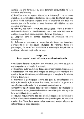 18
carreira ou em formação ou que denotem dificuldades no seu
exercício profissional;
e) Partilhar com os outros docentes a informação, os recursos
didácticos e os métodos pedagógicos, no sentido de difundir as boas
práticas e de aconselhar aqueles que se encontrem no início de
carreira ou em formação ou que denotem dificuldades no seu
exercício profissional;
f) Reflectir, nas várias estruturas pedagógicas, sobre o trabalho
realizado individual e colectivamente, tendo em vista melhorar as
práticas e contribuir para o sucesso educativo dos alunos;
g) Cooperar com os outros docentes na avaliação do seu
desempenho;
h) Defender e promover o bem-estar de todos os docentes,
protegendo-os de quaisquer situações de violência física ou
psicológica, se necessário solicitando a intervenção de pessoas e
entidades alheias à instituição escolar.
Artigo 10º-C
Deveres para com os pais e encarregados de educação
Constituem deveres específicos dos docentes para com os pais e
encarregados de educação dos alunos:
a) Respeitar a autoridade legal dos pais ou encarregados de educação
e estabelecer com eles uma relação de diálogo e cooperação, no
quadro da partilha da responsabilidade pela educação e formação
integral dos alunos;
b) Promover a participação activa dos pais ou encarregados de
educação na educação escolar dos alunos, no sentido de garantir a
sua efectiva colaboração no processo de aprendizagem;
c) Incentivar a participação dos pais ou encarregados de educação na
actividade da escola, no sentido de criar condições para a integração
bem sucedida de todos os alunos;
d) Facultar regularmente aos pais ou encarregados de educação a
informação sobre o desenvolvimento das aprendizagens e o percurso
escolar dos filhos, bem como sobre quaisquer outros elementos
relevantes para a sua educação;
 