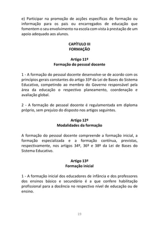 19
e) Participar na promoção de acções específicas de formação ou
informação para os pais ou encarregados de educação que
fomentem o seu envolvimento na escola com vista à prestação de um
apoio adequado aos alunos.
CAPÍTULO III
FORMAÇÃO
Artigo 11º
Formação do pessoal docente
1 - A formação do pessoal docente desenvolve-se de acordo com os
princípios gerais constantes do artigo 33º da Lei de Bases do Sistema
Educativo, competindo ao membro do Governo responsável pela
área da educação o respectivo planeamento, coordenação e
avaliação global.
2 - A formação de pessoal docente é regulamentada em diploma
próprio, sem prejuízo do disposto nos artigos seguintes.
Artigo 12º
Modalidades da formação
A formação do pessoal docente compreende a formação inicial, a
formação especializada e a formação contínua, previstas,
respectivamente, nos artigos 34º, 36º e 38º da Lei de Bases do
Sistema Educativo.
Artigo 13º
Formação inicial
1 - A formação inicial dos educadores de infância e dos professores
dos ensinos básico e secundário é a que confere habilitação
profissional para a docência no respectivo nível de educação ou de
ensino.
 