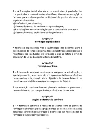 20
2 - A formação inicial visa dotar os candidatos à profissão das
competências e conhecimentos científicos, técnicos e pedagógicos
de base para o desempenho profissional da prática docente nas
seguintes dimensões:
a) Profissional, social e ética;
b) Desenvolvimento do ensino e da aprendizagem;
c) Participação na escola e relação com a comunidade educativa;
d) Desenvolvimento profissional ao longo da vida.
Artigo 14º
Formação especializada
A formação especializada visa a qualificação dos docentes para o
desempenho de funções ou actividades educativas especializadas e é
ministrada nas instituições de formação a que se refere o nº 2 do
artigo 36º da Lei de Bases do Sistema Educativo.
Artigo 15º
Formação contínua
1 - A formação contínua destina-se a assegurar a actualização, o
aperfeiçoamento, a reconversão e o apoio à actividade profissional
do pessoal docente, visando ainda objectivos de desenvolvimento na
carreira e de mobilidade nos termos do presente Estatuto.
2 - A formação contínua deve ser planeada de forma a promover o
desenvolvimento das competências profissionais do docente.
Artigo 16º
Acções de formação contínua
1 - A formação contínua é realizada de acordo com os planos de
formação elaborados pelos agrupamentos de escolas e escolas não
agrupadas tendo em consideração o diagnóstico das necessidades de
formação dos respectivos docentes.
 