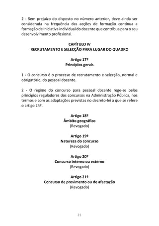 21
2 - Sem prejuízo do disposto no número anterior, deve ainda ser
considerada na frequência das acções de formação contínua a
formação de iniciativa individual do docente que contribua para o seu
desenvolvimento profissional.
CAPÍTULO IV
RECRUTAMENTO E SELECÇÃO PARA LUGAR DO QUADRO
Artigo 17º
Princípios gerais
1 - O concurso é o processo de recrutamento e selecção, normal e
obrigatório, do pessoal docente.
2 - O regime do concurso para pessoal docente rege-se pelos
princípios reguladores dos concursos na Administração Pública, nos
termos e com as adaptações previstas no decreto-lei a que se refere
o artigo 24º.
Artigo 18º
Âmbito geográfico
(Revogado)
Artigo 19º
Natureza do concurso
(Revogado)
Artigo 20º
Concurso interno ou externo
(Revogado)
Artigo 21º
Concurso de provimento ou de afectação
(Revogado)
 