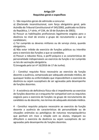 22
Artigo 22º
Requisitos gerais e específicos
1 - São requisitos gerais de admissão a concurso:
a) (Declarado inconstitucional, com força obrigatória geral, pelo
Acórdão do Tribunal Constitucional nº 345/2002, publicado no Diário
da República, 1.ª série, nº 234, de 10 de Outubro de 2002);
b) Possuir as habilitações profissionais legalmente exigidas para a
docência no nível de ensino e grupo de recrutamento a que se
candidatam;
c) Ter cumprido os deveres militares ou de serviço cívico, quando
obrigatório;
d) Não estar inibido do exercício de funções públicas ou interdito
para o exercício das funções a que se candidata;
e) Possuir a robustez física, o perfil psíquico e as características de
personalidade indispensáveis ao exercício da função e ter cumprido
as leis de vacinação obrigatória.
f) (revogada pela Lei nº 16/2016 de 17 de Junho).
2 - Constitui requisito físico necessário ao exercício da função
docente a ausência, comprovada por adequado atestado médico, de
quaisquer lesões ou enfermidades que impossibilitem o exercício da
docência ou sejam susceptíveis de ser agravadas pelo desempenho
de funções docentes.
3 - A existência de deficiência física não é impedimento ao exercício
de funções docentes se e enquanto for compatível com os requisitos
exigíveis para o exercício de funções no grupo de recrutamento do
candidato ou do docente, nos termos de adequado atestado médico.
4 - Constitui requisito psíquico necessário ao exercício da função
docente a ausência de características de personalidade ou de
situações anómalas ou patológicas de natureza neuropsiquiátrica
que ponham em risco a relação com os alunos, impeçam ou
dificultem o exercício da docência ou sejam susceptíveis de ser
agravadas pelo desempenho de funções docentes.
 