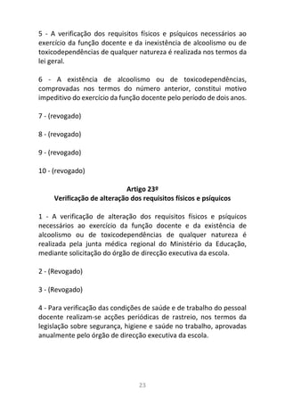 23
5 - A verificação dos requisitos físicos e psíquicos necessários ao
exercício da função docente e da inexistência de alcoolismo ou de
toxicodependências de qualquer natureza é realizada nos termos da
lei geral.
6 - A existência de alcoolismo ou de toxicodependências,
comprovadas nos termos do número anterior, constitui motivo
impeditivo do exercício da função docente pelo período de dois anos.
7 - (revogado)
8 - (revogado)
9 - (revogado)
10 - (revogado)
Artigo 23º
Verificação de alteração dos requisitos físicos e psíquicos
1 - A verificação de alteração dos requisitos físicos e psíquicos
necessários ao exercício da função docente e da existência de
alcoolismo ou de toxicodependências de qualquer natureza é
realizada pela junta médica regional do Ministério da Educação,
mediante solicitação do órgão de direcção executiva da escola.
2 - (Revogado)
3 - (Revogado)
4 - Para verificação das condições de saúde e de trabalho do pessoal
docente realizam-se acções periódicas de rastreio, nos termos da
legislação sobre segurança, higiene e saúde no trabalho, aprovadas
anualmente pelo órgão de direcção executiva da escola.
 