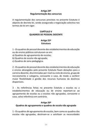 24
Artigo 24º
Regulamentação dos concursos
A regulamentação dos concursos previstos no presente Estatuto é
objecto de decreto-lei, sendo assegurada a negociação colectiva nos
termos da lei em vigor.
CAPÍTULO V
QUADROS DE PESSOAL DOCENTE
Artigo 25º
Estrutura
1 - Os quadros de pessoal docente dos estabelecimentos de educação
ou de ensino públicos estruturam-se em:
a) Quadros de agrupamento de escolas;
b) Quadros de escola não agrupada;
c) Quadros de zona pedagógica.
2 - Os quadros de pessoal docente dos estabelecimentos de educação
e ensino abrangidos pelo presente Estatuto fixam dotações para a
carreira docente, discriminadas por nível ou ciclo de ensino, grupo de
recrutamento e categoria, consoante o caso, de modo a conferir
maior flexibilidade à gestão dos recursos humanos da docência
disponíveis.
3 - As referências feitas no presente Estatuto a escolas ou a
estabelecimentos de educação ou de ensino reportam-se ao
agrupamento de escolas ou a escolas não agrupadas, consoante o
caso, salvo referência em contrário.
Artigo 26º
Quadros de agrupamento e quadros de escola não agrupada
1 - Os quadros de agrupamento de escolas, bem como os quadros das
escolas não agrupadas, destinam-se a satisfazer as necessidades
 