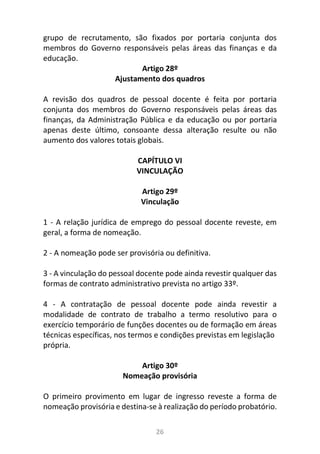 26
grupo de recrutamento, são fixados por portaria conjunta dos
membros do Governo responsáveis pelas áreas das finanças e da
educação.
Artigo 28º
Ajustamento dos quadros
A revisão dos quadros de pessoal docente é feita por portaria
conjunta dos membros do Governo responsáveis pelas áreas das
finanças, da Administração Pública e da educação ou por portaria
apenas deste último, consoante dessa alteração resulte ou não
aumento dos valores totais globais.
CAPÍTULO VI
VINCULAÇÃO
Artigo 29º
Vinculação
1 - A relação jurídica de emprego do pessoal docente reveste, em
geral, a forma de nomeação.
2 - A nomeação pode ser provisória ou definitiva.
3 - A vinculação do pessoal docente pode ainda revestir qualquer das
formas de contrato administrativo prevista no artigo 33º.
4 - A contratação de pessoal docente pode ainda revestir a
modalidade de contrato de trabalho a termo resolutivo para o
exercício temporário de funções docentes ou de formação em áreas
técnicas específicas, nos termos e condições previstas em legislação
própria.
Artigo 30º
Nomeação provisória
O primeiro provimento em lugar de ingresso reveste a forma de
nomeação provisória e destina-se à realização do período probatório.
 