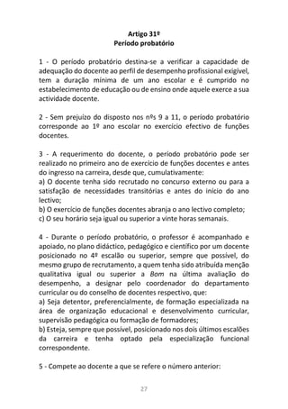 27
Artigo 31º
Período probatório
1 - O período probatório destina-se a verificar a capacidade de
adequação do docente ao perfil de desempenho profissional exigível,
tem a duração mínima de um ano escolar e é cumprido no
estabelecimento de educação ou de ensino onde aquele exerce a sua
actividade docente.
2 - Sem prejuízo do disposto nos nºs 9 a 11, o período probatório
corresponde ao 1º ano escolar no exercício efectivo de funções
docentes.
3 - A requerimento do docente, o período probatório pode ser
realizado no primeiro ano de exercício de funções docentes e antes
do ingresso na carreira, desde que, cumulativamente:
a) O docente tenha sido recrutado no concurso externo ou para a
satisfação de necessidades transitórias e antes do início do ano
lectivo;
b) O exercício de funções docentes abranja o ano lectivo completo;
c) O seu horário seja igual ou superior a vinte horas semanais.
4 - Durante o período probatório, o professor é acompanhado e
apoiado, no plano didáctico, pedagógico e científico por um docente
posicionado no 4º escalão ou superior, sempre que possível, do
mesmo grupo de recrutamento, a quem tenha sido atribuída menção
qualitativa igual ou superior a Bom na última avaliação do
desempenho, a designar pelo coordenador do departamento
curricular ou do conselho de docentes respectivo, que:
a) Seja detentor, preferencialmente, de formação especializada na
área de organização educacional e desenvolvimento curricular,
supervisão pedagógica ou formação de formadores;
b) Esteja, sempre que possível, posicionado nos dois últimos escalões
da carreira e tenha optado pela especialização funcional
correspondente.
5 - Compete ao docente a que se refere o número anterior:
 