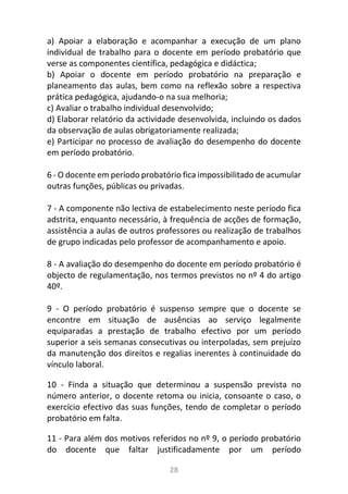 28
a) Apoiar a elaboração e acompanhar a execução de um plano
individual de trabalho para o docente em período probatório que
verse as componentes científica, pedagógica e didáctica;
b) Apoiar o docente em período probatório na preparação e
planeamento das aulas, bem como na reflexão sobre a respectiva
prática pedagógica, ajudando-o na sua melhoria;
c) Avaliar o trabalho individual desenvolvido;
d) Elaborar relatório da actividade desenvolvida, incluindo os dados
da observação de aulas obrigatoriamente realizada;
e) Participar no processo de avaliação do desempenho do docente
em período probatório.
6 - O docente em período probatório fica impossibilitado de acumular
outras funções, públicas ou privadas.
7 - A componente não lectiva de estabelecimento neste período fica
adstrita, enquanto necessário, à frequência de acções de formação,
assistência a aulas de outros professores ou realização de trabalhos
de grupo indicadas pelo professor de acompanhamento e apoio.
8 - A avaliação do desempenho do docente em período probatório é
objecto de regulamentação, nos termos previstos no nº 4 do artigo
40º.
9 - O período probatório é suspenso sempre que o docente se
encontre em situação de ausências ao serviço legalmente
equiparadas a prestação de trabalho efectivo por um período
superior a seis semanas consecutivas ou interpoladas, sem prejuízo
da manutenção dos direitos e regalias inerentes à continuidade do
vínculo laboral.
10 - Finda a situação que determinou a suspensão prevista no
número anterior, o docente retoma ou inicia, consoante o caso, o
exercício efectivo das suas funções, tendo de completar o período
probatório em falta.
11 - Para além dos motivos referidos no nº 9, o período probatório
do docente que faltar justificadamente por um período
 