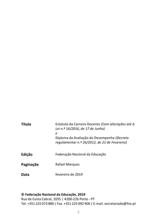 2
Título
Edição
Paginação
Data
© Federação Nacional da Educação, 2019
Rua de Costa Cabral, 1035 | 4200-226 Porto - PT
Tel. +351 225 073 880 | Fax. +351 225 092 906 | E-mail. secretariado@fne.pt
Estatuto da Carreira Docente (Com alterações até à
Lei n.º 16/2016, de 17 de Junho)
e
Diploma da Avaliação do Desempenho (Decreto
regulamentar n.º 26/2012, de 21 de Fevereiro)
Federação Nacional da Educação
Rafael Marques
fevereiro de 2019
 