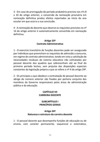 30
3 - Em caso de prorrogação do período probatório prevista nos nºs 8
a 10 do artigo anterior, a conversão da nomeação provisória em
nomeação definitiva produz efeitos reportados ao início do ano
escolar em que ocorra a sua conclusão.
4 - A nomeação do docente que observe os requisitos previstos no nº
16 do artigo anterior é automaticamente convertida em nomeação
definitiva.
Artigo 33º
Contrato Administrativo
1 - O exercício transitório de funções docentes pode ser assegurado
por indivíduos que preencham os requisitos de admissão a concurso,
em regime de contrato administrativo, tendo em vista a satisfação de
necessidades residuais do sistema educativo não colmatadas por
pessoal docente dos quadros que sobrevenham até ao final do
primeiro período lectivo, sem prejuízo das disposições especiais
constantes da legislação própria a que se refere o nº 4 do artigo 29º.
2 - Os princípios a que obedece a contratação de pessoal docente ao
abrigo do número anterior são fixados por portaria conjunta dos
membros do Governo responsáveis pelas áreas da administração
pública e da educação.
CAPÍTULO VII
CARREIRA DOCENTE
SUBCAPÍTULO I
PRINCÍPIOS GERAIS
Artigo 34º
Natureza e estrutura da carreira docente
1 - O pessoal docente que desempenha funções de educação ou de
ensino, com carácter permanente, sequencial e sistemático,
 
