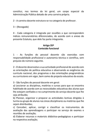 31
constitui, nos termos da lei geral, um corpo especial da
Administração Pública dotado de uma carreira própria.
2 - A carreira docente estrutura-se na categoria de professor.
3 – (Revogado)
4 - Cada categoria é integrada por escalões a que correspondem
índices remuneratórios diferenciados, de acordo com o anexo do
presente Estatuto, que dele faz parte integrante.
Artigo 35º
Conteúdo funcional
1 - As funções do pessoal docente são exercidas com
responsabilidade profissional e autonomia técnica e científica, sem
prejuízo do número seguinte.
2 - O docente desenvolve a sua actividade profissional de acordo com
as orientações de política educativa e observando as exigências do
currículo nacional, dos programas e das orientações programáticas
ou curriculares em vigor, bem como do projecto educativo da escola.
3 - São funções do pessoal docente em geral:
a) Leccionar as disciplinas, matérias e cursos para que se encontra
habilitado de acordo com as necessidades educativas dos alunos que
lhe estejam confiados e no cumprimento do serviço docente que lhe
seja atribuído;
b) Planear, organizar e preparar as actividades lectivas dirigidas à
turma ou grupo de alunos nas áreas disciplinares ou matérias que lhe
sejam distribuídas;
c) Conceber, aplicar, corrigir e classificar os instrumentos de
avaliação das aprendizagens e participar no serviço de exames e
reuniões de avaliação;
d) Elaborar recursos e materiais didáctico-pedagógicos e participar
na respectiva avaliação;
 