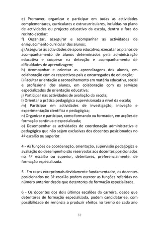32
e) Promover, organizar e participar em todas as actividades
complementares, curriculares e extracurriculares, incluídas no plano
de actividades ou projecto educativo da escola, dentro e fora do
recinto escolar;
f) Organizar, assegurar e acompanhar as actividades de
enriquecimento curricular dos alunos;
g) Assegurar as actividades de apoio educativo, executar os planos de
acompanhamento de alunos determinados pela administração
educativa e cooperar na detecção e acompanhamento de
dificuldades de aprendizagem;
h) Acompanhar e orientar as aprendizagens dos alunos, em
colaboração com os respectivos pais e encarregados de educação;
i) Facultar orientação e aconselhamento em matéria educativa, social
e profissional dos alunos, em colaboração com os serviços
especializados de orientação educativa;
j) Participar nas actividades de avaliação da escola;
l) Orientar a prática pedagógica supervisionada a nível da escola;
m) Participar em actividades de investigação, inovação e
experimentação científica e pedagógica;
n) Organizar e participar, como formando ou formador, em acções de
formação contínua e especializada;
o) Desempenhar as actividades de coordenação administrativa e
pedagógica que não sejam exclusivas dos docentes posicionados no
4º escalão ou superior.
4 - As funções de coordenação, orientação, supervisão pedagógica e
avaliação do desempenho são reservadas aos docentes posicionados
no 4º escalão ou superior, detentores, preferencialmente, de
formação especializada.
5 - Em casos excepcionais devidamente fundamentados, os docentes
posicionados no 3º escalão podem exercer as funções referidas no
número anterior desde que detentores de formação especializada.
6 - Os docentes dos dois últimos escalões da carreira, desde que
detentores de formação especializada, podem candidatar-se, com
possibilidade de renúncia a produzir efeitos no termo de cada ano
 