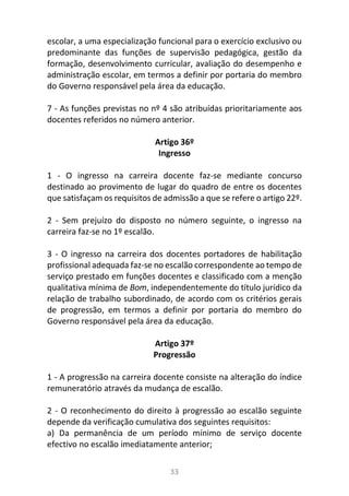 33
escolar, a uma especialização funcional para o exercício exclusivo ou
predominante das funções de supervisão pedagógica, gestão da
formação, desenvolvimento curricular, avaliação do desempenho e
administração escolar, em termos a definir por portaria do membro
do Governo responsável pela área da educação.
7 - As funções previstas no nº 4 são atribuídas prioritariamente aos
docentes referidos no número anterior.
Artigo 36º
Ingresso
1 - O ingresso na carreira docente faz-se mediante concurso
destinado ao provimento de lugar do quadro de entre os docentes
que satisfaçam os requisitos de admissão a que se refere o artigo 22º.
2 - Sem prejuízo do disposto no número seguinte, o ingresso na
carreira faz-se no 1º escalão.
3 - O ingresso na carreira dos docentes portadores de habilitação
profissional adequada faz-se no escalão correspondente ao tempo de
serviço prestado em funções docentes e classificado com a menção
qualitativa mínima de Bom, independentemente do título jurídico da
relação de trabalho subordinado, de acordo com os critérios gerais
de progressão, em termos a definir por portaria do membro do
Governo responsável pela área da educação.
Artigo 37º
Progressão
1 - A progressão na carreira docente consiste na alteração do índice
remuneratório através da mudança de escalão.
2 - O reconhecimento do direito à progressão ao escalão seguinte
depende da verificação cumulativa dos seguintes requisitos:
a) Da permanência de um período mínimo de serviço docente
efectivo no escalão imediatamente anterior;
 