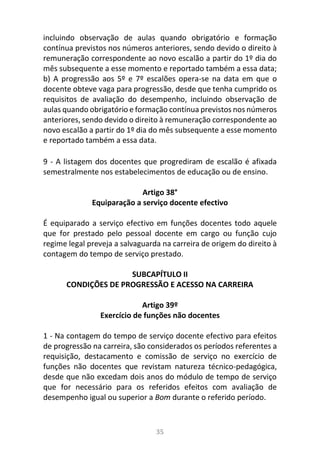 35
incluindo observação de aulas quando obrigatório e formação
contínua previstos nos números anteriores, sendo devido o direito à
remuneração correspondente ao novo escalão a partir do 1º dia do
mês subsequente a esse momento e reportado também a essa data;
b) A progressão aos 5º e 7º escalões opera-se na data em que o
docente obteve vaga para progressão, desde que tenha cumprido os
requisitos de avaliação do desempenho, incluindo observação de
aulas quando obrigatório e formação contínua previstos nos números
anteriores, sendo devido o direito à remuneração correspondente ao
novo escalão a partir do 1º dia do mês subsequente a esse momento
e reportado também a essa data.
9 - A listagem dos docentes que progrediram de escalão é afixada
semestralmente nos estabelecimentos de educação ou de ensino.
Artigo 38°
Equiparação a serviço docente efectivo
É equiparado a serviço efectivo em funções docentes todo aquele
que for prestado pelo pessoal docente em cargo ou função cujo
regime legal preveja a salvaguarda na carreira de origem do direito à
contagem do tempo de serviço prestado.
SUBCAPÍTULO II
CONDIÇÕES DE PROGRESSÃO E ACESSO NA CARREIRA
Artigo 39º
Exercício de funções não docentes
1 - Na contagem do tempo de serviço docente efectivo para efeitos
de progressão na carreira, são considerados os períodos referentes a
requisição, destacamento e comissão de serviço no exercício de
funções não docentes que revistam natureza técnico-pedagógica,
desde que não excedam dois anos do módulo de tempo de serviço
que for necessário para os referidos efeitos com avaliação de
desempenho igual ou superior a Bom durante o referido período.
 
