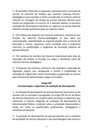 36
2 - Os períodos referentes a requisição, destacamento e comissão de
serviço no exercício de funções que revistam natureza técnico-
pedagógica e que excedam o limite considerado no número anterior
relevam na contagem do tempo de serviço docente efectivo para
efeitos de progressão na carreira se o docente obtiver na primeira
avaliação de desempenho posterior ao regresso ao serviço docente
efectivo menção qualitativa igual ou superior a Bom.
3 - Para efeitos do disposto nos números anteriores, entende-se por
funções de natureza técnico-pedagógica as que, pela sua
especialização, especificidade ou especial relação com o sistema de
educação e ensino, requerem, como condição para o respectivo
exercício, as qualificações e exigências de formação próprias do
pessoal docente.
4 - Por portaria do membro do Governo responsável pela área da
educação são fixadas as funções ou cargos a identificar como de
natureza técnico-pedagógica.
5 - O disposto nos números anteriores não prejudica a aplicação de
legislação própria que salvaguarde o direito à estabilidade no
emprego de origem bem como à promoção e progressão na carreira
pelo exercício de determinados cargos ou funções.
Artigo 40º
Caracterização e objectivos da avaliação do desempenho
1 - A avaliação do desempenho do pessoal docente desenvolve-se de
acordo com os princípios consagrados no artigo 39º da Lei de Bases
do Sistema Educativo e no respeito pelos princípios e objectivos que
enformam o sistema integrado de avaliação do desempenho da
Administração Pública, incidindo sobre a actividade desenvolvida e
tendo em conta as qualificações profissionais, pedagógicas e
científicas do docente.
2 - A avaliação do desempenho do pessoal docente visa a melhoria
da qualidade do serviço educativo e das aprendizagens dos alunos e
 