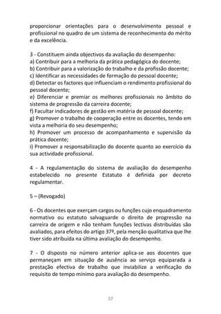37
proporcionar orientações para o desenvolvimento pessoal e
profissional no quadro de um sistema de reconhecimento do mérito
e da excelência.
3 - Constituem ainda objectivos da avaliação do desempenho:
a) Contribuir para a melhoria da prática pedagógica do docente;
b) Contribuir para a valorização do trabalho e da profissão docente;
c) Identificar as necessidades de formação do pessoal docente;
d) Detectar os factores que influenciam o rendimento profissional do
pessoal docente;
e) Diferenciar e premiar os melhores profissionais no âmbito do
sistema de progressão da carreira docente;
f) Facultar indicadores de gestão em matéria de pessoal docente;
g) Promover o trabalho de cooperação entre os docentes, tendo em
vista a melhoria do seu desempenho;
h) Promover um processo de acompanhamento e supervisão da
prática docente;
i) Promover a responsabilização do docente quanto ao exercício da
sua actividade profissional.
4 - A regulamentação do sistema de avaliação do desempenho
estabelecido no presente Estatuto é definida por decreto
regulamentar.
5 – (Revogado)
6 - Os docentes que exerçam cargos ou funções cujo enquadramento
normativo ou estatuto salvaguarde o direito de progressão na
carreira de origem e não tenham funções lectivas distribuídas são
avaliados, para efeitos do artigo 37º, pela menção qualitativa que lhe
tiver sido atribuída na última avaliação do desempenho.
7 - O disposto no número anterior aplica-se aos docentes que
permaneçam em situação de ausência ao serviço equiparada a
prestação efectiva de trabalho que inviabilize a verificação do
requisito de tempo mínimo para avaliação do desempenho.
 