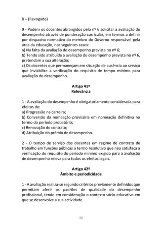 38
8 – (Revogado)
9 - Podem os docentes abrangidos pelo nº 6 solicitar a avaliação do
desempenho através de ponderação curricular, em termos a definir
por despacho normativo do membro do Governo responsável pela
área da educação, nos seguintes casos:
a) Na falta da avaliação do desempenho prevista no nº 6;
b) Tendo sido atribuída a avaliação do desempenho prevista no nº 6,
pretendam a sua alteração;
c) Os docentes que permaneçam em situação de ausência ao serviço
que inviabilize a verificação do requisito de tempo mínimo para
avaliação do desempenho.
Artigo 41º
Relevância
1 - A avaliação do desempenho é obrigatoriamente considerada para
efeitos de:
a) Progressão na carreira;
b) Conversão da nomeação provisória em nomeação definitiva no
termo do período probatório;
c) Renovação do contrato;
d) Atribuição do prémio de desempenho.
2 - O tempo de serviço dos docentes em regime de contrato de
trabalho em funções públicas a termo resolutivo que não satisfaça a
verificação do requisito do período mínimo exigido para a avaliação
de desempenho releva para todos os efeitos legais.
Artigo 42º
Âmbito e periodicidade
1 - A avaliação realiza-se segundo critérios previamente definidos que
permitam aferir os padrões de qualidade do desempenho
profissional, tendo em consideração o contexto sócio-educativo em
que se desenvolve a sua actividade.
 