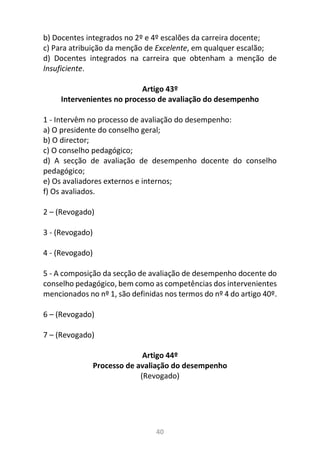 40
b) Docentes integrados no 2º e 4º escalões da carreira docente;
c) Para atribuição da menção de Excelente, em qualquer escalão;
d) Docentes integrados na carreira que obtenham a menção de
Insuficiente.
Artigo 43º
Intervenientes no processo de avaliação do desempenho
1 - Intervêm no processo de avaliação do desempenho:
a) O presidente do conselho geral;
b) O director;
c) O conselho pedagógico;
d) A secção de avaliação de desempenho docente do conselho
pedagógico;
e) Os avaliadores externos e internos;
f) Os avaliados.
2 – (Revogado)
3 - (Revogado)
4 - (Revogado)
5 - A composição da secção de avaliação de desempenho docente do
conselho pedagógico, bem como as competências dos intervenientes
mencionados no nº 1, são definidas nos termos do nº 4 do artigo 40º.
6 – (Revogado)
7 – (Revogado)
Artigo 44º
Processo de avaliação do desempenho
(Revogado)
 